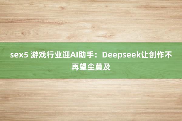 sex5 游戏行业迎AI助手：Deepseek让创作不再望尘莫及