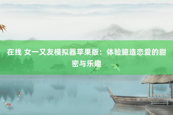 在线 女一又友模拟器苹果版：体验臆造恋爱的甜密与乐趣