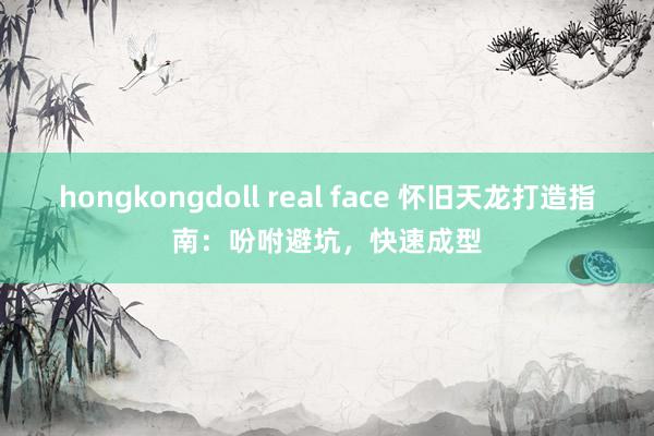 hongkongdoll real face 怀旧天龙打造指南：吩咐避坑，快速成型
