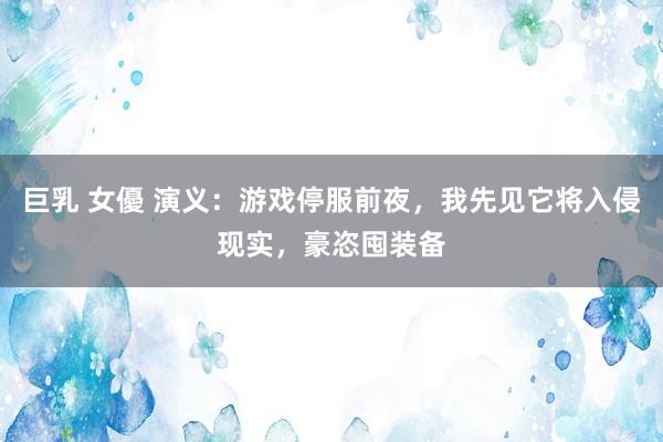 巨乳 女優 演义：游戏停服前夜，我先见它将入侵现实，豪恣囤装备