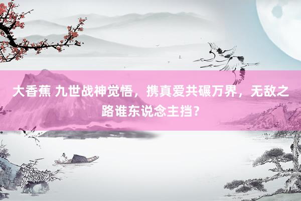 大香蕉 九世战神觉悟，携真爱共碾万界，无敌之路谁东说念主挡？