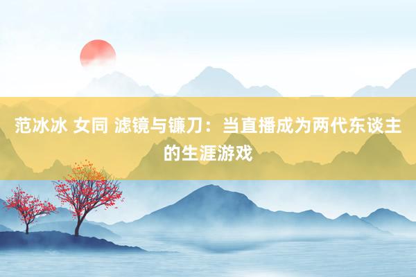 范冰冰 女同 滤镜与镰刀：当直播成为两代东谈主的生涯游戏
