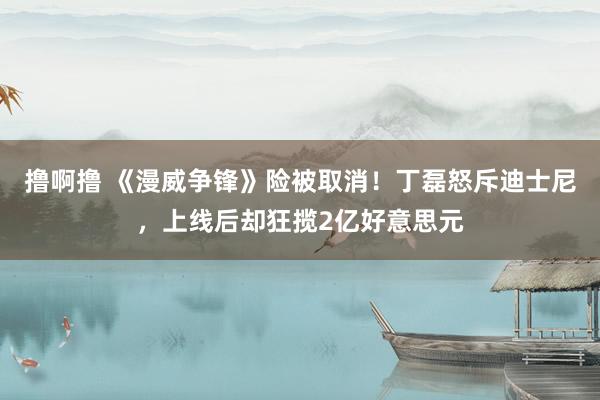 撸啊撸 《漫威争锋》险被取消！丁磊怒斥迪士尼，上线后却狂揽2亿好意思元