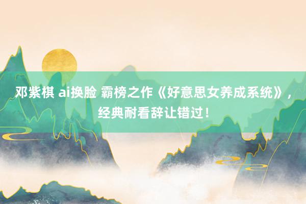 邓紫棋 ai换脸 霸榜之作《好意思女养成系统》，经典耐看辞让错过！