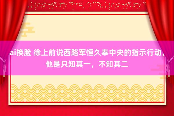 ai换脸 徐上前说西路军恒久奉中央的指示行动，他是只知其一，不知其二