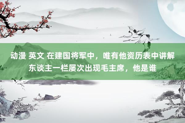 动漫 英文 在建国将军中，唯有他资历表中讲解东谈主一栏屡次出现毛主席，他是谁