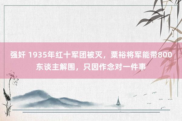 强奸 1935年红十军团被灭，粟裕将军能带800东谈主解围，只因作念对一件事