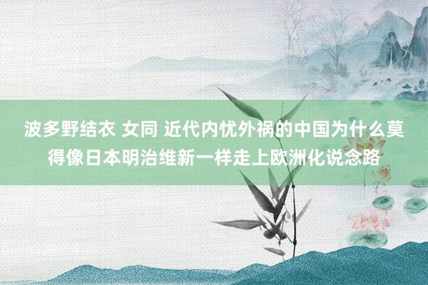波多野结衣 女同 近代内忧外祸的中国为什么莫得像日本明治维新一样走上欧洲化说念路