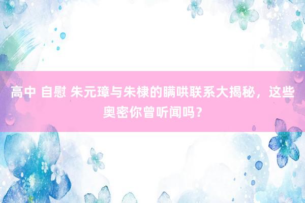 高中 自慰 朱元璋与朱棣的瞒哄联系大揭秘，这些奥密你曾听闻吗？