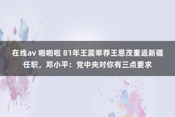 在线av 啪啪啦 81年王震举荐王恩茂重返新疆任职，邓小平：党中央对你有三点要求
