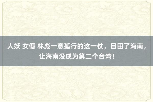 人妖 女優 林彪一意孤行的这一仗，目田了海南，让海南没成为第二个台湾！