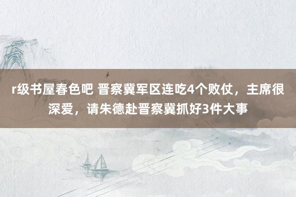 r级书屋春色吧 晋察冀军区连吃4个败仗，主席很深爱，请朱德赴晋察冀抓好3件大事