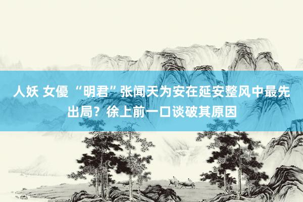 人妖 女優 “明君”张闻天为安在延安整风中最先出局？徐上前一口谈破其原因