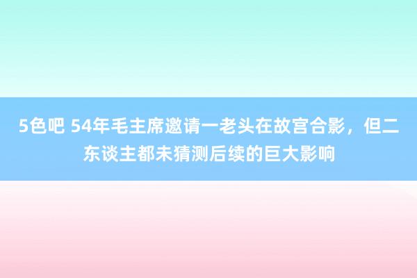 5色吧 54年毛主席邀请一老头在故宫合影，但二东谈主都未猜测后续的巨大影响