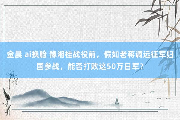 金晨 ai换脸 豫湘桂战役前，假如老蒋调远征军归国参战，能否打败这50万日军？
