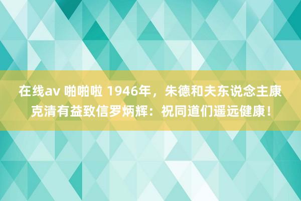 在线av 啪啪啦 1946年，朱德和夫东说念主康克清有益致信罗炳辉：祝同道们遥远健康！