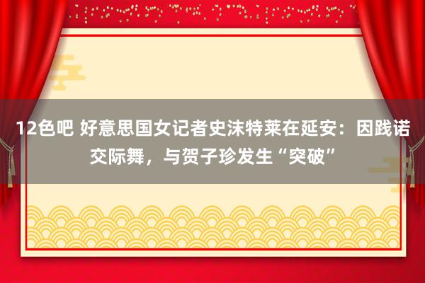 12色吧 好意思国女记者史沫特莱在延安：因践诺交际舞，与贺子珍发生“突破”