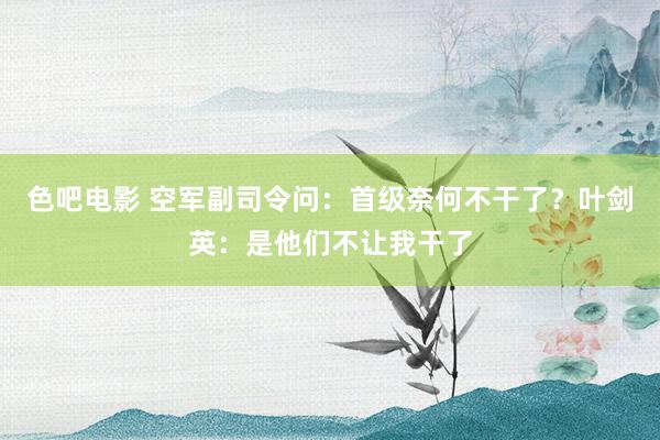 色吧电影 空军副司令问：首级奈何不干了？叶剑英：是他们不让我干了