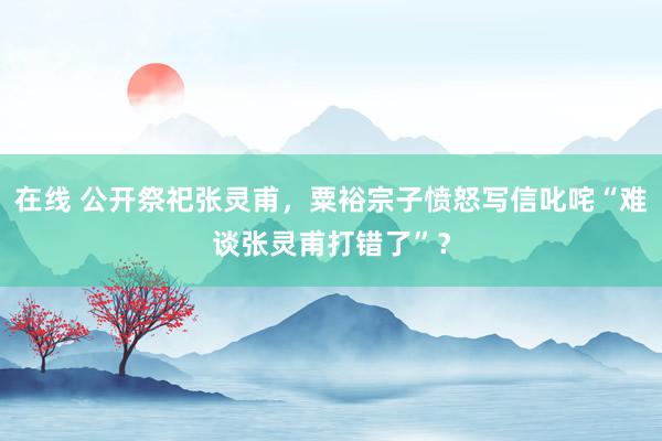 在线 公开祭祀张灵甫，粟裕宗子愤怒写信叱咤“难谈张灵甫打错了”？