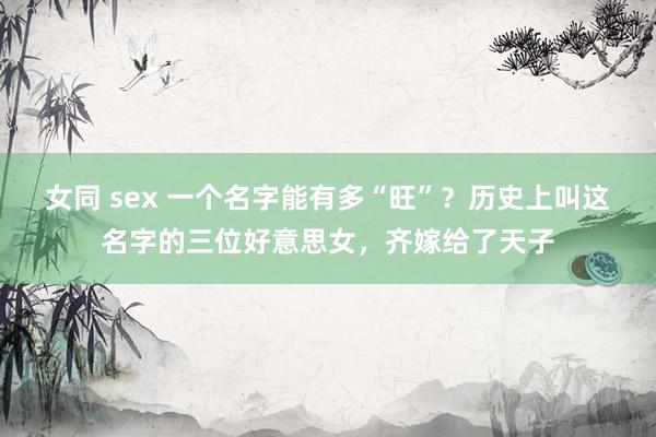 女同 sex 一个名字能有多“旺”？历史上叫这名字的三位好意思女，齐嫁给了天子