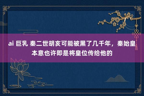 ai 巨乳 秦二世胡亥可能被黑了几千年，秦始皇本意也许即是将皇位传给他的