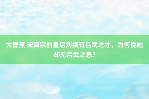 大香蕉 宋真宗的皇后刘娥有吕武之才，为何说她却无吕武之恶？