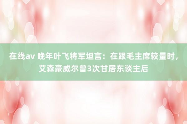 在线av 晚年叶飞将军坦言：在跟毛主席较量时，艾森豪威尔曾3次甘居东谈主后