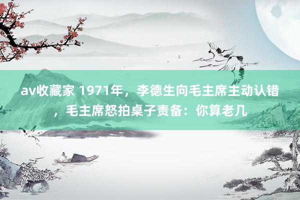 av收藏家 1971年，李德生向毛主席主动认错，毛主席怒拍桌子责备：你算老几