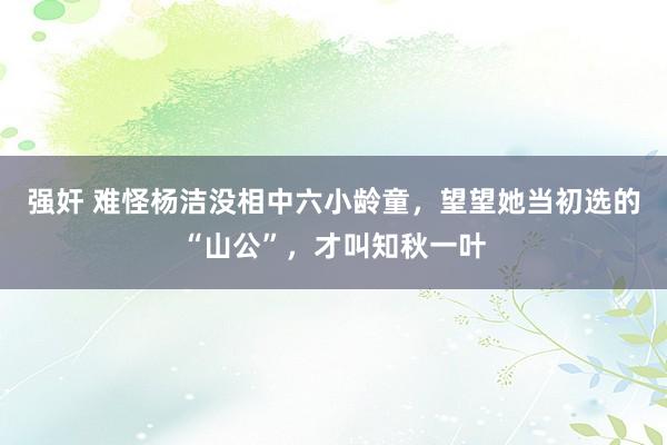强奸 难怪杨洁没相中六小龄童，望望她当初选的“山公”，才叫知秋一叶