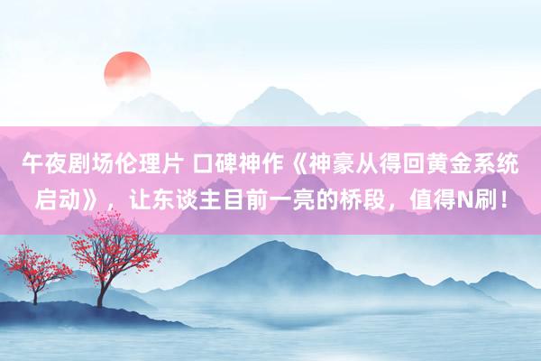 午夜剧场伦理片 口碑神作《神豪从得回黄金系统启动》，让东谈主目前一亮的桥段，值得N刷！