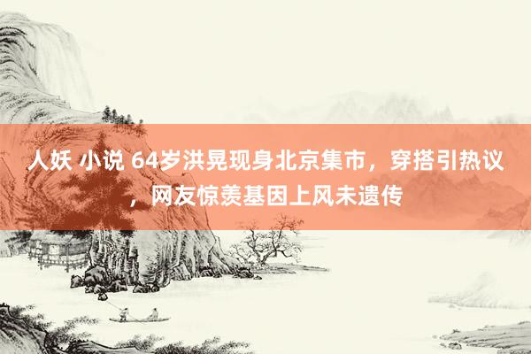 人妖 小说 64岁洪晃现身北京集市，穿搭引热议，网友惊羡基因上风未遗传