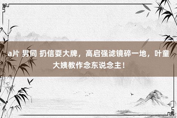 a片 男同 扔信耍大牌，高启强滤镜碎一地，叶童大姨教作念东说念主！