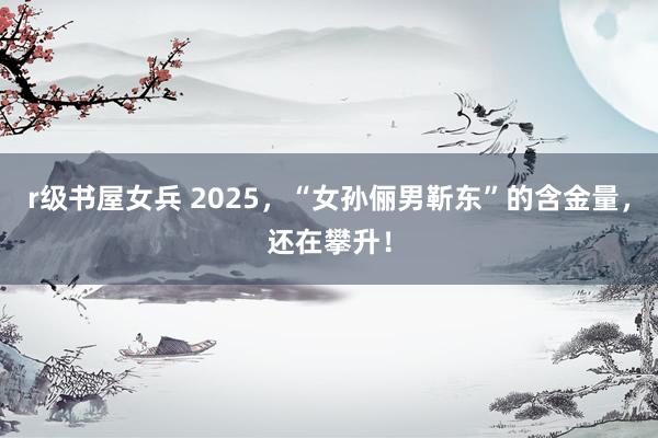 r级书屋女兵 2025，“女孙俪男靳东”的含金量，还在攀升！