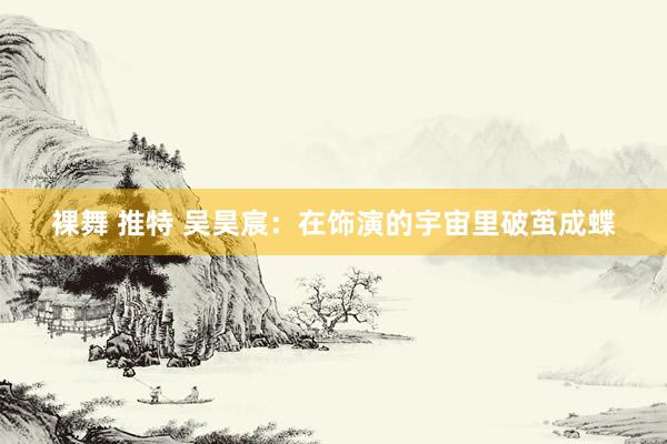 裸舞 推特 吴昊宸：在饰演的宇宙里破茧成蝶