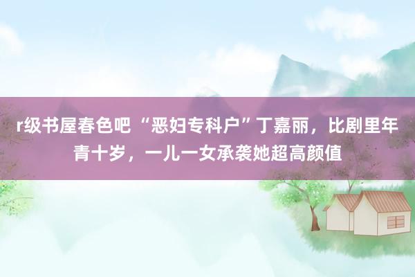r级书屋春色吧 “恶妇专科户”丁嘉丽，比剧里年青十岁，一儿一女承袭她超高颜值