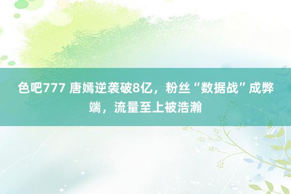 色吧777 唐嫣逆袭破8亿，粉丝“数据战”成弊端，流量至上被浩瀚
