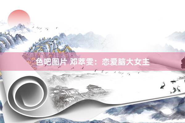色吧图片 邓萃雯：恋爱脑大女主