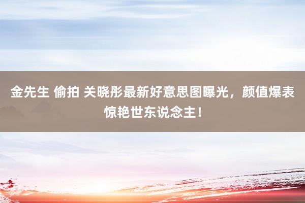金先生 偷拍 关晓彤最新好意思图曝光，颜值爆表惊艳世东说念主！
