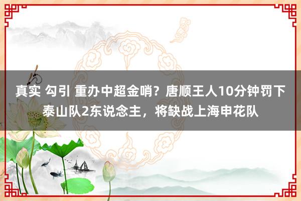 真实 勾引 重办中超金哨？唐顺王人10分钟罚下泰山队2东说念主，将缺战上海申花队