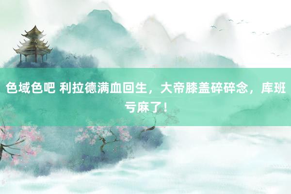 色域色吧 利拉德满血回生，大帝膝盖碎碎念，库班亏麻了！