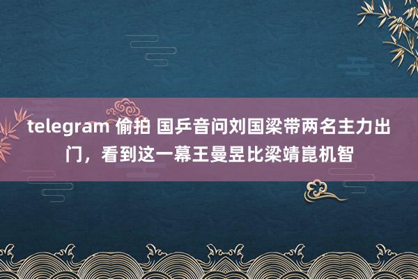 telegram 偷拍 国乒音问刘国梁带两名主力出门，看到这一幕王曼昱比梁靖崑机智