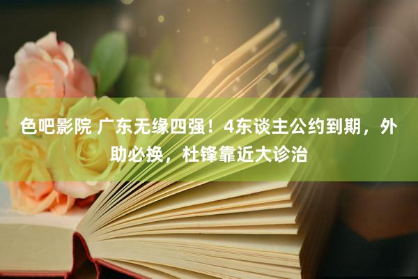 色吧影院 广东无缘四强！4东谈主公约到期，外助必换，杜锋靠近大诊治