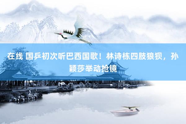 在线 国乒初次听巴西国歌！林诗栋四肢狼狈，孙颖莎举动抢镜