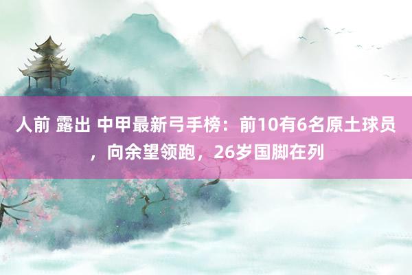 人前 露出 中甲最新弓手榜：前10有6名原土球员，向余望领跑，26岁国脚在列