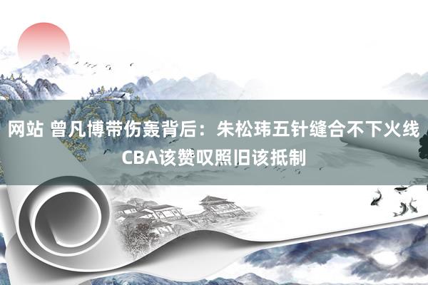 网站 曾凡博带伤轰背后：朱松玮五针缝合不下火线CBA该赞叹照旧该抵制