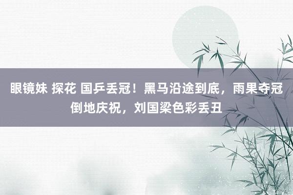 眼镜妹 探花 国乒丢冠！黑马沿途到底，雨果夺冠倒地庆祝，刘国梁色彩丢丑
