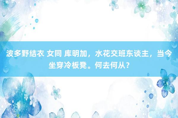 波多野结衣 女同 库明加，水花交班东谈主，当今坐穿冷板凳。何去何从？