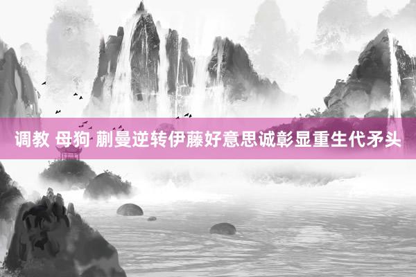 调教 母狗 蒯曼逆转伊藤好意思诚彰显重生代矛头