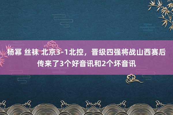杨幂 丝袜 北京3-1北控，晋级四强将战山西赛后传来了3个好音讯和2个坏音讯