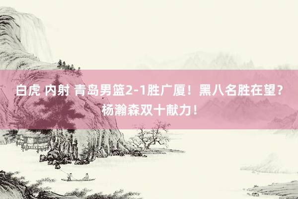 白虎 内射 青岛男篮2-1胜广厦！黑八名胜在望？杨瀚森双十献力！